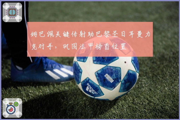 姆巴佩关键传射助巴黎圣日耳曼力克对手，巩固法甲榜首位置