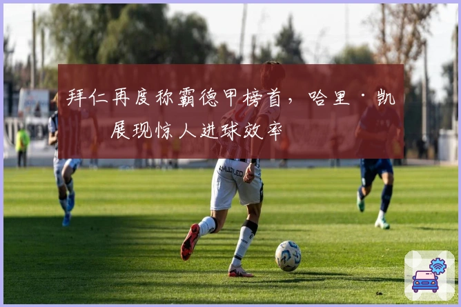 拜仁再度称霸德甲榜首，哈里·凯恩展现惊人进球效率