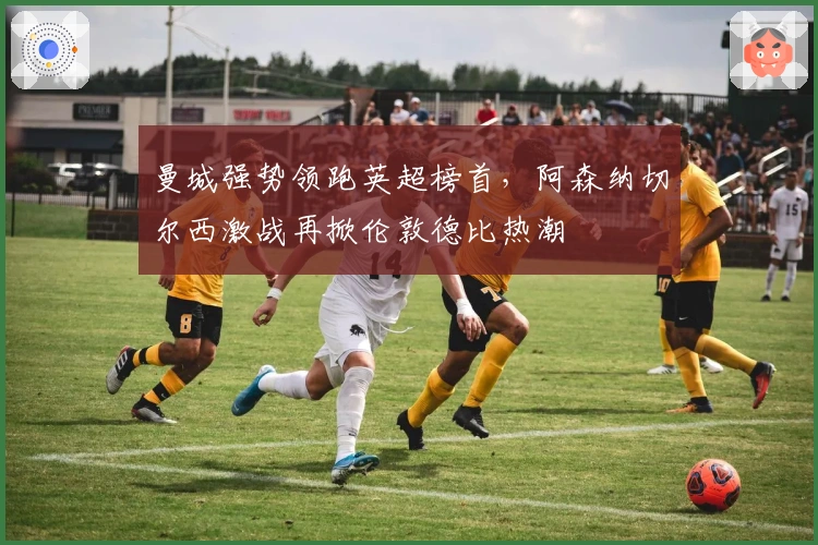 曼城强势领跑英超榜首，阿森纳切尔西激战再掀伦敦德比热潮