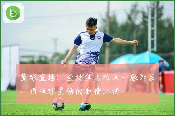 篮球直播：全场焦点对决一触即发，顶级球星领衔激情比拼