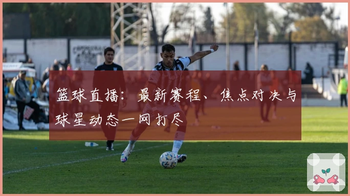 篮球直播：最新赛程、焦点对决与球星动态一网打尽