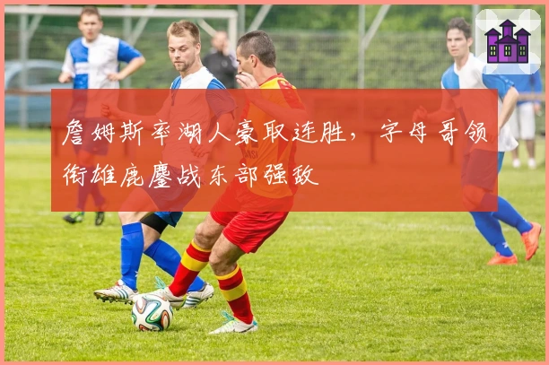 詹姆斯率湖人豪取连胜，字母哥领衔雄鹿鏖战东部强敌